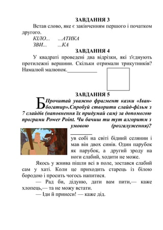 ЗАВДАННЯ 3 
Встав слово, яке є закінченням першого і початком 
другого. 
КІЛО... ...АТИКА 
ЗВИ... ...КА 
ЗАВДАННЯ 4 
У квадраті проведені два відрізки, які з'єднують 
протилежні вершини. Скільки отримали трикутників? 
Намалюй малюнок.___________ 
ЗАВДАННЯ 5 
Прочитай уважно фрагмент казки «Іван- 
богатир».Спробуй створити слайд-фільм з 
7 слайдів (наповнення їх придумай сам) за допомогою 
програми Power Point. Чи бачиш ти тут алгоритм з 
умовою (розгалуження)? 
________ 
Б 
ув собі на світі бідний селянин і 
мав він двох синів. Один парубок 
як парубок, а другий зроду на 
ноги слабий, ходити не може. 
Якось у жнива пішли всі в поле, зостався слабий 
сам у хаті. Коли це приходить старець із білою 
бородою і просить чогось напитися. 
— Рад би, дідуню, дати вам пити,— каже 
хлопець,— та не можу встати. 
— Іди й принеси! — каже дід. 
 