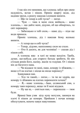 І так він ото вимовив, що хлопець забув про свою 
недужість, встав і пішов. Приніс кварту води, дід 
надпив трохи, а решту наказав хлопцеві випити. 
— Що ти тепер в собі чуєш? — питає. 
— Чую — така в мене сила ввійшла,— каже 
хлопець,— що дайте мені, дідуню, об що обпертись, то 
світ переверну. 
— Забагацько в тобі сили,— каже дід,— піди ще 
води принеси. 
Приніс хлопець, дід і наказав йому всеньке 
випити. 
— А тепер що в собі чуєш? 
— Тепер, дідуню, наполовину сили не стало. 
— Ото й досить, як для чоловіка! — сказав дід і 
пішов собі. 
А хлопець вже в хаті не може всидіти. Треба, 
думає, що-небудь для старого батька зробити, бо він 
стільки років його, каліку, жалів та годував. От і пішов 
він до багатого пана. 
— Чи віддаси ти мені, пане, комору із збіжжям,— 
якщо я її на плечах з місця на місце перенесу? 
Здивувався пан. 
— Хто ти такий,— питає,— та чи не здурів, що 
комору із збіжжям на плечах переносити хочеш? 
— Я,—каже хлопець,—Іван, селянський син, а 
комору таки перенесу, якщо ти її мені віддаси. 
— Ну що ж,— сміється пан,— перенесеш — твоя 
буде. 
Вранці Іван узяв цілу купу мотузок, закинув на 
плечі й пішов до комори. Прийшов і почав комору 
обплутувати, неначе павук павутинням. 
 