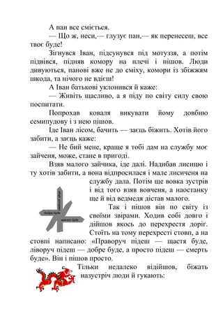 А пан все сміється. 
— Що ж, неси,— глузує пан,— як перенесеш, все 
твоє буде! 
Зігнувся Іван, підсунувся під мотуззя, а потім 
підвівся, підняв комору на плечі і пішов. Люди 
дивуються, панові вже не до сміху, комори із збіжжям 
шкода, та нічого не вдієш! 
А Іван батькові уклонився й каже: 
— Живіть щасливо, а я піду по світу силу свою 
поспитати. 
Попрохав коваля викувати йому довбню 
семипудову і з нею пішов. 
Іде Іван лісом, бачить — заєць біжить. Хотів його 
забити, а заєць каже: 
— Не бий мене, краще я тобі дам на службу моє 
зайченя, може, стане в пригоді. 
Взяв малого зайчика, іде далі. Надибав лисицю і 
ту хотів забити, а вона відпросилася і мале лисиченя на 
службу дала. Потім ще вовка зустрів 
і від того взяв вовченя, а наостанку 
ще й від ведмедя дістав малого. 
Так і пішов він по світу із 
своїми звірами. Ходив собі довго і 
дійшов якось до перехрестя доріг. 
Стоїть на тому перехресті стовп, а на 
стовпі написано: «Праворуч підеш — щастя буде, 
ліворуч підеш — добре буде, а просто підеш — смерть 
буде». Він і пішов просто. 
Тільки недалеко відійшов, біжать 
назустріч люди й гукають: 
 