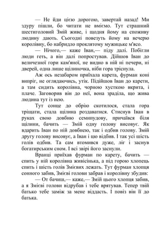 — Не йди цією дорогою, завертай назад! Ми 
здуру пішли, бо читати не вміємо. Тут страшний 
шестиголовий Змій живе, і щодня йому на споживу 
людину дають. Сьогодні повезуть йому на вечерю 
королівну, бо набридло проклятому мужицьке м'ясо. 
— Нічого,— каже Іван,— піду далі. Побігли 
люди геть, а він далі попростував. Дійшов Іван до 
величезної гори кам'яної, не видно в ній ні печери, ні 
дверей, одна лише щілиночка, ніби гора тріснула. 
Аж ось незабаром приїхала карета, фурман коні 
випріг, не оглядаючись, утік. Підійшов Іван до карети, 
а там сидить королівна, чорною хусткою вкрита, і 
плаче. Заговорив він до неї, вона зраділа, що жива 
людина тут із нею. 
Тут сонце до обрію скотилося, стала гора 
тріщати, стала щілина роздаватися. Стиснув Іван в 
руках свою довбню семипудову, причаївся біля 
щілини, бачить — Змій одну голову висовує. Як 
вдарить Іван по ній довбнею, так і одбив голову. Змій 
другу голову висовує, а Іван і цю відбив. І так усі шість 
голів одбив. Та сам втомився дуже, ліг і заснув 
богатирським сном. І всі звірі його заснули. 
Вранці приїхав фурман по карету, бачить — 
спить у ній королівна живісінька, а під горою хлопець 
спить і шість голів Змієвих лежать. Тут фурман хлопця 
сонного забив, Змієві голови забрав і королівну збудив: 
— От бачиш,— каже,— Змій цього хлопця забив, 
а я Змієві голови відрубав і тебе врятував. Тепер твій 
батько тебе заміж за мене віддасть. І повіз він її до 
батька. 
 