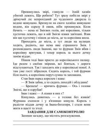 Прокинулись звірі, глянули — їхній хазяїн 
убитий лежить. Що робити? Тут зразу побігли звірі у 
дрімучий ліс непрохідний до чудесного джерела із 
водою живущою. Бризнули на свого хазяїна живущою 
водою, він одразу й ожив, ніби прокинувся. Коли 
бачить — нема ні Змієвих голів, ані королівни, тільки 
хусточка лежить, що в ній Змієві язики зав'язані. Взяв 
він цю хусточку і пішов до міста, де та королівна жила. 
Приходить до міста, а тут люди на вулицях 
ходять, радіють, що нема вже страшного Змія. І 
розповідають люди Іванові, що то фурман Змія вбив і 
королівну врятував, і тепер король за нього дочку 
заміж віддає. 
Пішов тоді Іван просто до королівського палацу. 
Іде разом з своїми звірами, всі бояться, з дороги 
відступаються. Так і заходить він у королівські покої. А 
там уже гості зібралися. Сидить король, і той фурман 
біля нього, а королівна поруч сумна та заплакана. 
Став Іван перед королем і каже: 
— Я Змія забив, а то сидить лиходій і облудник! 
— Брешеш! — кричить фурман.— Ось і голови 
Змієві, що я одрубав! 
Іван і каже:— А язики в них є? 
Кинулись дивитись — а голови без язиків! 
Фурмана схопили і у в'язницю кинули. Король з 
радістю віддав дочку за Івана-богатиря, і стали вони 
жити в щасті та згоді. 
ЗАВДАННЯ ДЛЯ САМОКОНТРОЛЮ 
Запиши загадку, що містить розгалуження. 
_______________________________________________ 
_______________________________________________ 
 