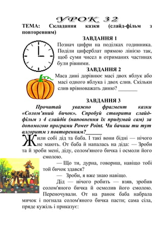 ТЕМА: Складання казки (слайд-фільм з 
повторенням) 
ЗАВДАННЯ 1 
Познач цифри на поділках годинника. 
Поділи циферблат прямою лінією так, 
щоб суми чисел в отриманих частинах 
були рівними. 
ЗАВДАННЯ 2 
Маса дині дорівнює масі двох яблук або 
масі одного яблука і двох слив. Скільки 
слив врівноважать диню? _______ 
ЗАВДАННЯ 3 
Прочитай уважно фрагмент казки 
«Солом’яний бичок». Спробуй створити слайд- 
фільм з 4 слайдів (наповнення їх придумай сам) за 
допомогою програми Power Point. Чи бачиш ти тут 
алгоритм з повторенням?______ 
или собі дід та баба. І такі вони бідні — нічого 
не мають. От баба й напалась на діда: — Зроби 
та й зроби мені, діду, солом'яного бичка і осмоли його 
смолою. 
Ж 
— Що ти, дурна, говориш, навіщо тобі 
той бичок здався? 
— Зроби, я вже знаю навіщо. 
Дід — нічого робить — взяв, зробив 
солом'яного бичка й осмолив його смолою. 
Переночували. От на ранок баба набрала 
мичок і погнала солом'яного бичка пасти; сама сіла, 
пряде кужіль і приказує: 
 