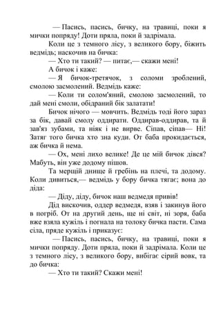 — Пасись, пасись, бичку, на травиці, поки я 
мички попряду! Доти пряла, поки й задрімала. 
Коли це з темного лісу, з великого бору, біжить 
ведмідь; наскочив на бичка: 
— Хто ти такий? — питає,— скажи мені! 
А бичок і каже: 
— Я бичок-третячок, з соломи зроблений, 
смолою засмолений. Ведмідь каже: 
— Коли ти солом'яний, смолою засмолений, то 
дай мені смоли, обідраний бік залатати! 
Бичок нічого — мовчить. Ведмідь тоді його зараз 
за бік, давай смолу оддирати. Оддирав-оддирав, та й 
зав'яз зубами, та ніяк і не вирве. Сіпав, сіпав— Ні! 
Затяг того бичка хто зна куди. От баба прокидається, 
аж бичка й нема. 
— Ох, мені лихо велике! Де це мій бичок дівся? 
Мабуть, він уже додому пішов. 
Та мерщій днище й гребінь на плечі, та додому. 
Коли дивиться,— ведмідь у бору бичка тягає; вона до 
діда: 
— Діду, діду, бичок наш ведмедя привів! 
Дід вискочив, оддер ведмедя, взяв і закинув його 
в погріб. От на другий день, ще ні світ, ні зоря, баба 
вже взяла кужіль і погнала на толоку бичка пасти. Сама 
сіла, пряде кужіль і приказує: 
— Пасись, пасись, бичку, на травиці, поки я 
мички попряду. Доти пряла, поки й задрімала. Коли це 
з темного лісу, з великого бору, вибігає сірий вовк, та 
до бичка: 
— Хто ти такий? Скажи мені! 
 