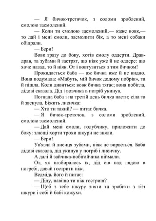 — Я бичок-третячок, з соломи зроблений, 
смолою засмолений. 
— Коли ти смолою засмолений,— каже вовк,— 
то дай і мені смоли, засмолити бік, а то мені собаки 
обідрали. 
— Бери! 
Вовк зразу до боку, хотів смолу оддерти. Драв- 
драв, та зубами й застряг, що ніяк уже й не оддере: що 
хоче назад, то й ніяк. От і вовтузиться з тим бичком! 
Прокидається баба — аж бичка вже й не видно. 
Вона подумала: «Мабуть, мій бичок додому побрів», та 
й пішла. Коли дивиться: вовк бичка тягає; вона побігла, 
дідові сказала. Дід і вовчика в погріб укинув. 
Погнала баба і на третій день бичка пасти; сіла та 
й заснула. Біжить лисичка: 
— Хто ти такий? — питає бичка. 
— Я бичок-третячок, з соломи зроблений, 
смолою засмолений. 
— Дай мені смоли, голубчику, приложити до 
боку: злющі хорти трохи шкури не зняли. 
— Бери! 
Ув'язла й лисиця зубами, ніяк не вирветься. Баба 
дідові сказала, дід укинув у погріб і лисичку. 
А далі й зайчика-побігайчика піймали. 
От, як назбиралось їх, дід сів над лядою в 
погребі, давай гострити ніж. 
Ведмідь його й питає: 
— Діду, навіщо ти ніж гостриш? 
— Щоб з тебе шкуру зняти та зробити з тієї 
шкури і собі й бабі кожухи. 
 