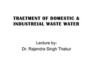 TRAETMENT OF DOMESTIC & 
INDUSTREIAL WASTE WATER 
Lecture by- 
Dr. Rajendra Singh Thakur 
 