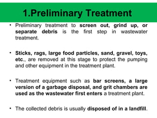 1.Preliminary Treatment 
• Preliminary treatment to screen out, grind up, or 
separate debris is the first step in wastewater 
treatment. 
• Sticks, rags, large food particles, sand, gravel, toys, 
etc., are removed at this stage to protect the pumping 
and other equipment in the treatment plant. 
• Treatment equipment such as bar screens, a large 
version of a garbage disposal, and grit chambers are 
used as the wastewater first enters a treatment plant. 
• The collected debris is usually disposed of in a landfill. 
 