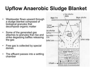 Upflow Anaerobic Sludge Blanket 
• Wastewater flows upward through 
a sludge blanket composed of 
biological granules that 
decompose organic matter 
• Some of the generated gas 
attaches to granules that rise and 
strike degassing baffles releasing 
the gas 
• Free gas is collected by special 
domes 
• The effluent passes into a settling 
chamber 
 