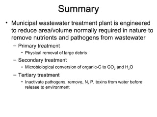 SSuummmmaarryy 
• Municipal wastewater treatment plant is engineered 
to reduce area/volume normally required in nature to 
remove nutrients and pathogens from wastewater 
– Primary treatment 
• Physical removal of large debris 
– Secondary treatment 
• Microbiological conversion of organic-C to CO2 and H2O 
– Tertiary treatment 
• Inactivate pathogens, remove, N, P, toxins from water before 
release to environment 
 