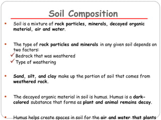 Soil Composition 
• Soil is a mixture of rock particles, minerals, decayed organic 
material, air and water. 
• The type of rock particles and minerals in any given soil depends on 
two factors: 
Bedrock that was weathered 
Type of weathering 
• Sand, silt, and clay make up the portion of soil that comes from 
weathered rock. 
• The decayed organic material in soil is humus. Humus is a dark-colored 
substance that forms as plant and animal remains decay. 
• Humus helps create spaces in soil for the air and water that plants 
must have 
 