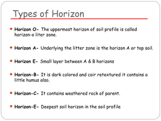 Types of Horizon 
 Horizon O- The uppermost horizon of soil profile is called 
horizon-o liter zone. 
 Horizon A- Underlying the litter zone is the horizon A or top soil. 
 Horizon E- Small layer between A & B horizons 
 Horizon-B- It is dark colored and coir retextured it contains a 
little humus also. 
 Horizon-C- It contains weathered rock of parent. 
 Horizon-E- Deepest soil horizon in the soil profile 
 