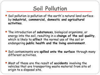 Soil Pollution 
Soil pollution is pollution of the earth's natural land surface 
by industrial, commercial, domestic and agricultural 
activities. 
The introduction of substances, biological organisms, or 
energy into the soil, resulting in a change of the soil quality, 
which is likely to affect the normal use of the soil or 
endangering public health and the living environment. 
Soil contaminants are spilled onto the surface through many 
different activities. 
Most of these are the result of accidents involving the 
vehicles that are transporting waste material from site of 
origin to a disposal site. 
 