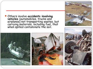 Others involve accidents involving 
vehicles (automobiles, trucks and 
airplanes) not transporting wastes, but 
carrying materials, including fuel, that 
when spilled contaminate the soil. 
 