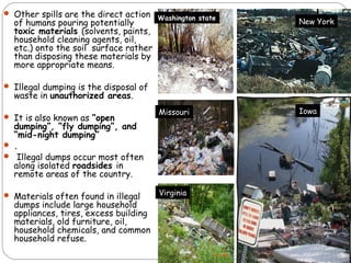  Other spills are the direct action 
of humans pouring potentially 
toxic materials (solvents, paints, 
household cleaning agents, oil, 
etc.) onto the soil surface rather 
than disposing these materials by 
more appropriate means. 
 Illegal dumping is the disposal of 
waste in unauthorized areas. 
 It is also known as “open 
dumping”, “fly dumping”, and 
“mid-night dumping” 
 . 
 Illegal dumps occur most often 
along isolated roadsides in 
remote areas of the country. 
 Materials often found in illegal 
dumps include large household 
appliances, tires, excess building 
materials, old furniture, oil, 
household chemicals, and common 
household refuse. 
Washington state 
Missouri 
Virginia 
New York 
Iowa 
 