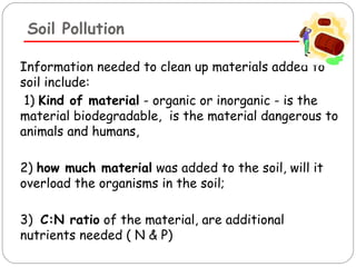 Soil Pollution 
Information needed to clean up materials added to 
soil include: 
1) Kind of material - organic or inorganic - is the 
material biodegradable, is the material dangerous to 
animals and humans, 
2) how much material was added to the soil, will it 
overload the organisms in the soil; 
3) C:N ratio of the material, are additional 
nutrients needed ( N & P) 
 