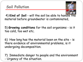 Soil Pollution 
4) Kind of Soil - will the soil be able to handle the 
material before groundwater is contaminated, 
5) Growing conditions for the soil organisms - is it 
too cold, too wet etc. 
6) How long has the material been on the site - is 
there evidence of environmental problems, is it 
undergoing decomposition. 
7) Immediate danger to people and the environment 
- Urgency of the situation. 
 