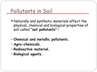 Pollutants in Soil 
Naturally and synthetic materials affect the 
physical, chemical and biological properties of 
soil called “soil pollutants”- 
Chemical and metallic pollutants. 
Agro-chemicals. 
Radioactive material. 
Biological agents. 
 