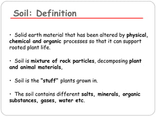 Soil: Definition 
• Solid earth material that has been altered by physical, 
chemical and organic processes so that it can support 
rooted plant life. 
• Soil is mixture of rock particles, decomposing plant 
and animal materials, 
• Soil is the “stuff” plants grown in. 
• The soil contains different salts, minerals, organic 
substances, gases, water etc. 
 