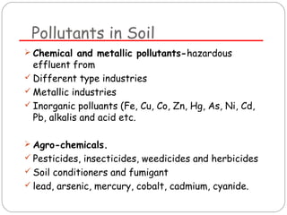 Pollutants in Soil 
 Chemical and metallic pollutants-hazardous 
effluent from 
 Different type industries 
 Metallic industries 
 Inorganic polluants (Fe, Cu, Co, Zn, Hg, As, Ni, Cd, 
Pb, alkalis and acid etc. 
 Agro-chemicals. 
 Pesticides, insecticides, weedicides and herbicides 
 Soil conditioners and fumigant 
 lead, arsenic, mercury, cobalt, cadmium, cyanide. 
 