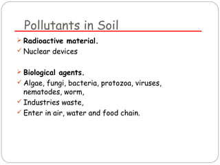 Pollutants in Soil 
 Radioactive material. 
 Nuclear devices 
 Biological agents. 
 Algae, fungi, bacteria, protozoa, viruses, 
nematodes, worm, 
 Industries waste, 
 Enter in air, water and food chain. 
 