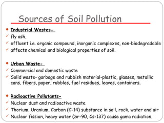 Sources of Soil Pollution 
 Industrial Wastes- 
 fly ash, 
 effluent i.e. organic compound, inorganic complexes, non-biodegradable 
 affects chemical and biological properties of soil. 
 Urban Waste- 
 Commercial and domestic waste 
 Solid waste- garbage and rubbish material-plastic, glasses, metallic 
cans, fibers, paper, rubbles, fuel residues, leaves, containers. 
 Radioactive Pollutants- 
 Nuclear dust and radioactive waste 
 Thorium, Uranium, Carbon (C-14) substance in soil, rock, water and air 
 Nuclear fission, heavy water (Sr-90, Cs-137) cause gama radiation. 
 