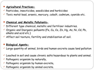  Agricultural Practices- 
 Pesticides, insecticides, weedicides and herbicides 
 Toxic metal-lead, arsenic, mercury, cobalt, cadmium, cyanide etc. 
 Chemical and Metallic Pollutants- 
 Different type chemical, metallic and fertilizer industries. 
 Organic and Inorganic polluants (Fe, Cu, Co, Zn, Hg, As, Ni, Cd, Pb, 
alkalis and acid etc.) 
 Affect soil texture, fertility and stabilization of soil. 
 Biological Agents- 
 Large quantity of animal, birds and human excreta cause land pollution 
 Leached in soil and cause chronic salts hazardous to plants and animal. 
 Pathogenic organism by naturally, 
 Pathogenic organism by human excreta, 
 Pathogenic organism by animal excreta. 
 