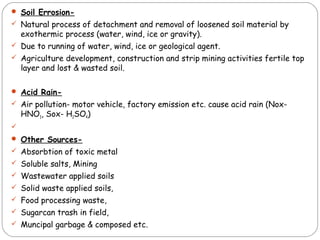  Soil Errosion- 
 Natural process of detachment and removal of loosened soil material by 
exothermic process (water, wind, ice or gravity). 
 Due to running of water, wind, ice or geological agent. 
 Agriculture development, construction and strip mining activities fertile top 
layer and lost & wasted soil. 
 Acid Rain- 
 Air pollution- motor vehicle, factory emission etc. cause acid rain (Nox- 
HNO3, Sox- H2SO4) 
 
 Other Sources- 
 Absorbtion of toxic metal 
 Soluble salts, Mining 
 Wastewater applied soils 
 Solid waste applied soils, 
 Food processing waste, 
 Sugarcan trash in field, 
 Muncipal garbage & composed etc. 
 