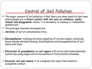 Control of Soil Pollution 
 The major concern of soil pollution is that there are many sensitive land uses 
where people are in direct contact with soil such as residence, parks, 
schools and playgrounds. Hence, it is necessary to cleanup or •remediates 
polluted soil. 
 The principal remedial strategies are: 
1. Aeration of soil at contaminated sites. 
2. Bioremediation, involving microbial digestion of certain organic chemicals, 
heavy metals and land farming, biostimulation and bioaugmentation of soil 
biota with flora. 
3. Extraction of groundwater or soil vapors with active electromechanically 
system (by using single extraction method or fractionation schemes). 
4. Excavate soil and remove it to a disposal site away from sensitive 
ecosystem contact. 
