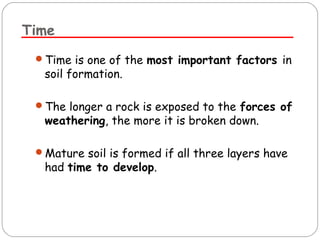 Time 
Time is one of the most important factors in 
soil formation. 
The longer a rock is exposed to the forces of 
weathering, the more it is broken down. 
Mature soil is formed if all three layers have 
had time to develop. 
 