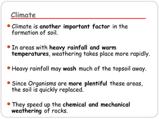 Climate 
Climate is another important factor in the 
formation of soil. 
In areas with heavy rainfall and warm 
temperatures, weathering takes place more rapidly. 
Heavy rainfall may wash much of the topsoil away. 
Since Organisms are more plentiful these areas, 
the soil is quickly replaced. 
They speed up the chemical and mechanical 
weathering of rocks. 
 