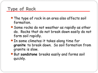 Type of Rock 
The type of rock in an area also affects soil 
formation. 
Some rocks do not weather as rapidly as other 
do. Rocks that do not break down easily do not 
form soil rapidly. 
In some climates it takes along time for 
granite to break down. So soil formation from 
granite is slow. 
But sandstone breaks easily and forms soil 
quickly. 
 
