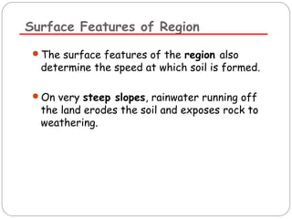 Surface Features of Region 
The surface features of the region also 
determine the speed at which soil is formed. 
On very steep slopes, rainwater running off 
the land erodes the soil and exposes rock to 
weathering. 
 