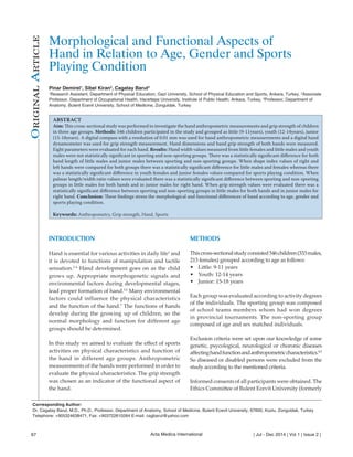 Morphological and Functional Aspects of 
Hand in Relation to Age, Gender and Sports 
Playing Condition 
Pinar Demirel1, Sibel Kiran2, Cagatay Barut3 
1Research Assistant, Department of Physical Education, Gazi University, School of Physical Education and Sports, Ankara, Turkey, 2Associate 
Professor, Department of Occupational Health, Hacettepe University, Institute of Public Health, Ankara, Turkey, 3Professor, Department of 
Anatomy, Bulent Ecevit University, School of Medicine, Zonguldak, Turkey 
ABSTRACT 
Aim: This cross-sectional study was performed to investigate the hand anthropometric measurements and grip strength of children 
in three age groups. Methods: 546 children participated in the study and grouped as little (9-11years), youth (12-14years), junior 
(15-18years). A digital compass with a resolution of 0.01 mm was used for hand anthropometric measurements and a digital hand 
dynamometer was used for grip strength measurement. Hand dimensions and hand grip strength of both hands were measured. 
Eight parameters were evaluated for each hand. Results: Hand width values measured from little females and little males and youth 
males were not statistically significant in sporting and non-sporting groups. There was a statistically significant difference for both 
hand length of little males and junior males between sporting and non-sporting groups. When shape index values of right and 
left hands were compared for both groups there was a statistically significant difference for little males and females whereas there 
was a statistically significant difference in youth females and junior females values compared for sports playing condition. When 
palmar length/width ratio values were evaluated there was a statistically significant difference between sporting and non-sporting 
groups in little males for both hands and in junior males for right hand. When grip strength values were evaluated there was a 
statistically significant difference between sporting and non-sporting groups in little males for both hands and in junior males for 
right hand. Conclusion: These findings stress the morphological and functional differences of hand according to age, gender and 
sports playing condition. 
Keywords: Anthropometry, Grip strength, Hand, Sports 
METHODS 
This cross-sectional study consisted 546 children (333 males, 
213 females) grouped according to age as follows: 
• Little: 9-11 years 
• Youth: 12-14 years 
• Junior: 15-18 years 
Each group was evaluated according to activity degrees 
of the individuals. The sporting group was composed 
of school teams members whom had won degrees 
in provincial tournaments. The non-sporting group 
composed of age and sex matched individuals. 
Exclusion criteria were set upon our knowledge of some 
genetic, psycological, neurological or choronic diseases 
affecting hand function and anthropometric characteristics.8,9 
So diseased or disabled persons were excluded from the 
study according to the mentioned criteria. 
Informed consents of all participants were obtained. The 
Ethics Committee of Bulent Ecevit University (formerly 
INTRODUCTION 
Hand is essential for various activities in daily life1 and 
it is devoted to functions of manipulation and tactile 
sensation.2-4 Hand development goes on as the child 
grows up. Appropriate morphogenetic signals and 
environmental factors during developmental stages, 
lead proper formation of hand.5,6 Many environmental 
factors could influence the physical characteristics 
and the function of the hand.7 The functions of hands 
develop during the growing up of children, so the 
normal morphology and function for different age 
groups should be determined. 
In this study we aimed to evaluate the effect of sports 
activities on physical characteristics and function of 
the hand in different age groups. Anthropometric 
measurements of the hands were performed in order to 
evaluate the physical characteristics. The grip strength 
was chosen as an indicator of the functional aspect of 
the hand. 
Original Article 
Corresponding Author: 
Dr. Cagatay Barut, M.D., Ph.D., Professor, Department of Anatomy, School of Medicine, Bulent Ecevit University, 67600, Kozlu, Zonguldak, Turkey 
Telephone: +905324638471, Fax: +903722610264 E-mail: cagbarut@yahoo.com 
67 Acta Medica International | Jul - Dec 2014 | Vol 1 | Issue 2 | 
 