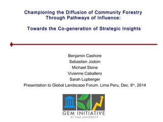 Championing the Diffusion of Community Forestry 
Through Pathways of Influence: 
Towards the Co-generation of Strategic Insights 
Benjamin Cashore 
Sebastien Jodoin 
Michael Stone 
Vivienne Caballero 
Sarah Lupberger 
Presentation to Global Landscape Forum, Lima Peru, Dec. 6th, 2014 
 