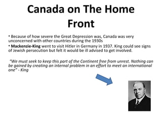 Canada on The Home 
Front 
• Because of how severe the Great Depression was, Canada was very 
unconcerned with other countries during the 1930s 
• Mackenzie-King went to visit Hitler in Germany in 1937. King could see signs 
of Jewish persecution but felt it would be ill advised to get involved. 
“We must seek to keep this part of the Continent free from unrest. Nothing can 
be gained by creating an internal problem in an effort to meet an international 
one” - King 
 
