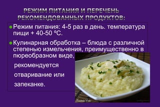 ·Режим питания: 4-5 раз в день. температура 
пищи + 40-50 ºС. 
·Кулинарная обработка – блюда с различной 
степенью измельчения, преимущественно в 
пюреобразном виде, 
рекомендуется 
отваривание или 
запеканке. 
 