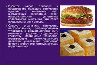 · Избыток жиров приводит к 
образованию большого количества 
щелочно - земельных мыл, 
вызывающих вследствие своей 
нерастворимости уплотнение 
содержимого кишечника, что также 
предрасполагает к запору. 
· Следует ограничить количество 
легкоусвояемых, рафинированных 
углеводов. В рацион должны быть 
включены продукты, содержащие 
клетчатку, пектиновые вещества, 
оказывающие детоксицирующее 
действие, угнетающие гнилостную 
флору в кишечнике, стимулирующие 
перистальтику. 
 