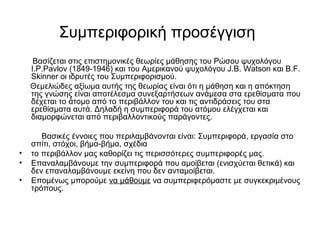 Συμπεριφορική προσέγγιση 
Βασίζεται στις επιστημονικές θεωρίες μάθησης του Ρώσου ψυχολόγου 
I.P.Pavlov (1849-1946) και του Αμερικανού ψυχολόγου J.B. Watson και B.F. 
Skinner οι ιδρυτές του Συμπεριφορισμού. 
Θεμελιώδες αξίωμα αυτής της θεωρίας είναι ότι η μάθηση και η απόκτηση 
της γνώσης είναι αποτέλεσμα συνεξαρτήσεων ανάμεσα στα ερεθίσματα που 
δέχεται το άτομο από το περιβάλλον του και τις αντιδράσεις του στα 
ερεθίσματα αυτά. Δηλαδή η συμπεριφορά του ατόμου ελέγχεται και 
διαμορφώνεται από περιβαλλοντικούς παράγοντες. 
Βασικές έννοιες που περιλαμβάνονται είναι: Συμπεριφορά, εργασία στο 
σπίτι, στόχοι, βήμα-βήμα, σχέδια 
• το περιβάλλον μας καθορίζει τις περισσότερες συμπεριφορές μας. 
• Επαναλαμβάνουμε την συμπεριφορά που αμοίβεται (ενισχύεται θετικά) και 
δεν επαναλαμβάνουμε εκείνη που δεν ανταμοίβεται. 
• Επομένως μπορούμε να μάθουμε να συμπεριφερόμαστε με συγκεκριμένους 
τρόπους. 
 