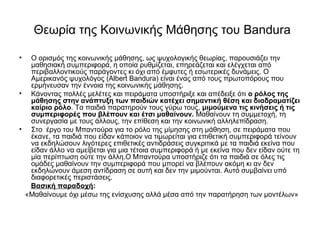 Θεωρία της Κοινωνικής Μάθησης του Bandura 
• Ο ορισμός της κοινωνικής μάθησης, ως ψυχολογικής θεωρίας, παρουσιάζει την 
μαθησιακή συμπεριφορά, η οποία ρυθμίζεται, επηρεάζεται και ελέγχεται από 
περιβαλλοντικούς παράγοντες κι όχι από έμφυτες ή εσωτερικές δυνάμεις. Ο 
Αμερικανός ψυχολόγος (Albert Bandura) είναι ένας από τους πρωτοπόρους που 
ερμήνευσαν την έννοια της κοινωνικής μάθησης. 
• Κάνοντας πολλές μελέτες και πειράματα υποστήριξε και απέδειξε ότι ο ρόλος της 
μάθησης στην ανάπτυξη των παιδιών κατέχει σημαντική θέση και διαδραματίζει 
καίριο ρόλο. Τα παιδιά παρατηρούν τους γύρω τους, μιμούμενα τις κινήσεις ή τις 
συμπεριφορές που βλέπουν και έτσι μαθαίνουν. Μαθαίνουν τη συμμετοχή, τη 
συνεργασία με τους άλλους, την επίθεση και την κοινωνική αλληλεπίδραση. 
• Στο έργο του Μπαντούρα για το ρόλο της μίμησης στη μάθηση, σε πειράματα που 
έκανε, τα παιδιά που είδαν κάποιον να τιμωρείται για επιθετική συμπεριφορά τείνουν 
να εκδηλώσουν λιγότερες επιθετικές αντιδράσεις συγκριτικά με τα παιδιά εκείνα που 
είδαν άλλο να αμείβεται για μια τέτοια συμπεριφορά ή με εκείνα που δεν είδαν ούτε τη 
μία περίπτωση ούτε την άλλη.Ο Μπαντούρα υποστήριζε ότι τα παιδιά σε όλες τις 
ομάδες μαθαίνουν την συμπεριφορά που μπορεί να βλέπουν ακόμη κι αν δεν 
εκδηλώνουν άμεση αντίδραση σε αυτή και δεν την μιμούνται. Αυτό συμβαίνει υπό 
διαφορετικές περιστάσεις. 
Βασική παραδοχή: 
«Μαθαίνουμε όχι μέσω της ενίσχυσης αλλά μέσα από την παρατήρηση των μοντέλων» 
 
