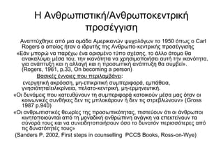 Η Ανθρωπιστική/Ανθρωποκεντρική 
προσέγγιση 
Αναπτύχθηκε από μια ομάδα Αμερικανών ψυχολόγων το 1950 όπως ο Carl 
Rogers o οποίος ήταν ο ιδρυτής της Ανθρωπο-κεντρικής προσέγγισης 
«Εάν μπορώ να παρέχω ένα ορισμένο τύπο σχέσης, το άλλο άτομο θα 
ανακαλύψει μέσα του, την ικανότητα να χρησιμοποιήσει αυτή την ικανότητα, 
για ανάπτυξη και η αλλαγή και η προσωπική ανάπτυξη θα συμβεί». 
(Rogers, 1961, p.33, On becoming a person) 
Βασικές έννοιες που περιλαμβάνει: 
ενεργητική ακρόαση, μη-επικριτική συμπεριφορά, εμπάθεια, 
γνησιότητα/ειλικρίνεια, πελατο-κεντρική, μη-ερμηνευτική. 
«Οι δυνάμεις που κατευθύνουν τη συμπεριφορά κατοικούν μέσα μας όταν οι 
κοινωνικές συνθήκες δεν τις μπλοκάρουν ή δεν τις στρεβλώνουν» (Gross 
1987 p.940) 
«Οι ανθρωπιστικές θεωρίες της προσωπικότητας, πιστεύουν ότι οι άνθρωποι 
κινητοποιούνται από τη μοναδική ανθρώπινη ανάγκη να επεκτείνουν τα 
σύνορά τους και να συνειδητοποιήσουν όσο το δυνατόν περισσότερες από 
τις δυνατότητές τους» 
(Sanders P. 2002, First steps in counselling PCCS Books, Ross-on-Wye) 
 