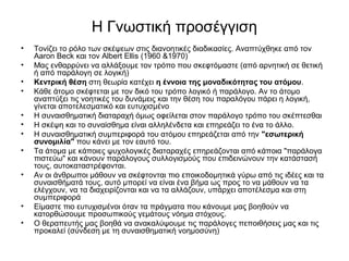 Η Γνωστική προσέγγιση 
• Τονίζει το ρόλο των σκέψεων στις διανοητικές διαδικασίες. Αναπτύχθηκε από τον 
Aaron Beck και τον Albert Ellis (1960 &1970) 
• Μας ενθαρρύνει να αλλάξουμε τον τρόπο που σκεφτόμαστε (από αρνητική σε θετική 
ή από παράλογη σε λογική) 
• Κεντρική θέση στη θεωρία κατέχει η έννοια της μοναδικότητας του ατόμου. 
• Κάθε άτομο σκέφτεται με τον δικό του τρόπο λογικό ή παράλογο. Αν το άτομο 
αναπτύξει τις νοητικές του δυνάμεις και την θέση του παραλόγου πάρει η λογική, 
γίνεται αποτελεσματικό και ευτυχισμένο 
• Η συναισθηματική διαταραχή όμως οφείλεται στον παράλογο τρόπο του σκέπτεσθαι 
• Η σκέψη και το συναίσθημα είναι αλληλένδετα και επηρεάζει το ένα το άλλο. 
• Η συναισθηματική συμπεριφορά του ατόμου επηρεάζεται από την "εσωτερική 
συνομιλία" που κάνει με τον εαυτό του. 
• Τα άτομα με κάποιες ψυχολογικές διαταραχές επηρεάζονται από κάποια "παράλογα 
πιστεύω" και κάνουν παράλογους συλλογισμούς που επιδεινώνουν την κατάστασή 
τους, αυτοκαταστρέφονται. 
• Αν οι άνθρωποι μάθουν να σκέφτονται πιο εποικοδομητικά γύρω από τις ιδέες και τα 
συναισθήματά τους, αυτό μπορεί να είναι ένα βήμα ως προς το να μάθουν να τα 
ελέγχουν, να τα διαχειρίζονται και να τα αλλάζουν, υπάρχει αποτέλεσμα και στη 
συμπεριφορά 
• Είμαστε πιο ευτυχισμένοι όταν τα πράγματα που κάνουμε μας βοηθούν να 
κατορθώσουμε προσωπικούς γεμάτους νόημα στόχους. 
• Ο θεραπευτής μας βοηθά να ανακαλύψουμε τις παράλογες πεποιθήσεις μας και τις 
προκαλεί (σύνδεση με τη συναισθηματική νοημοσύνη) 
 