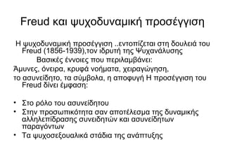 Freud και ψυχοδυναμική προσέγγιση 
Η ψυχοδυναμική προσέγγιση ..εντοπίζεται στη δουλειά του 
Freud (1856-1939),τον ιδρυτή της Ψυχανάλυσης 
Βασικές έννοιες που περιλαμβάνει: 
Άμυνες, όνειρα, κρυφά νοήματα, χειραγώγηση, 
το ασυνείδητο, τα σύμβολα, η αποφυγή Η προσέγγιση του 
Freud δίνει έμφαση: 
• Στο ρόλο του ασυνείδητου 
• Στην προσωπικότητα σαν αποτέλεσμα της δυναμικής 
αλληλεπίδρασης συνειδητών και ασυνείδητων 
παραγόντων 
• Τα ψυχοσεξουαλικά στάδια της ανάπτυξης 
 