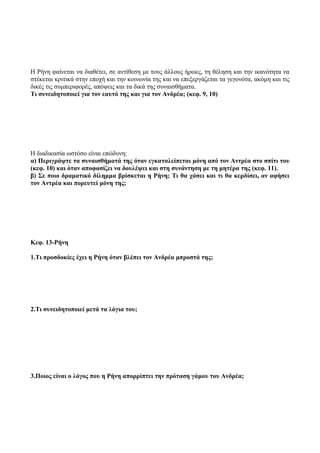Η Ρήνη φαίνεται να διαθέτει, σε αντίθεση με τους άλλους ήρωες, τη θέληση και την ικανότητα να
στέκεται κριτικά στην εποχή και την κοινωνία της και να επεξεργάζεται τα γεγονότα, ακόμη και τις
δικές τις συμπεριφορές, απόψεις και τα δικά της συναισθήματα.
Τι συνειδητοποιεί για τον εαυτό της και για τον Ανδρέα; (κεφ. 9, 10)
Η διαδικασία ωστόσο είναι επώδυνη:
α) Περιγράψτε τα συναισθήματά της όταν εγκαταλείπεται μόνη από τον Αντρέα στο σπίτι του
(κεφ. 10) και όταν αποφασίζει να δουλέψει και στη συνάντηση με τη μητέρα της (κεφ. 11).
β) Σε ποιο δραματικό δίλημμα βρίσκεται η Ρήνη; Τι θα χάσει και τι θα κερδίσει, αν αφήσει
τον Αντρέα και πορευτεί μόνη της;
Κεφ. 13-Ρήνη
1.Τι προσδοκίες έχει η Ρήνη όταν βλέπει τον Ανδρέα μπροστά της;
2.Τι συνειδητοποιεί μετά τα λόγια του;
3.Ποιος είναι ο λόγος που η Ρήνη απορρίπτει την πρόταση γάμου του Ανδρέα;
 
