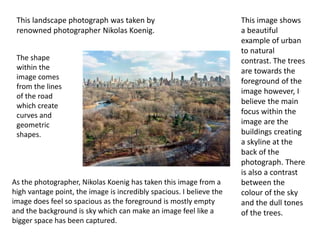 This landscape photograph was taken by
renowned photographer Nikolas Koenig.
This image shows
a beautiful
example of urban
to natural
contrast. The trees
are towards the
foreground of the
image however, I
believe the main
focus within the
image are the
buildings creating
a skyline at the
back of the
photograph. There
is also a contrast
between the
colour of the sky
and the dull tones
of the trees.
The shape
within the
image comes
from the lines
of the road
which create
curves and
geometric
shapes.
As the photographer, Nikolas Koenig has taken this image from a
high vantage point, the image is incredibly spacious. I believe the
image does feel so spacious as the foreground is mostly empty
and the background is sky which can make an image feel like a
bigger space has been captured.
 