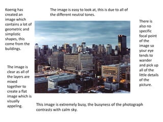 This image is extremely busy, the busyness of the photograph
contrasts with calm sky.
Koenig has
created an
image which
contains a lot of
geometric and
simplistic
shapes, this
come from the
buildings.
The image is
clear as all of
the layers are
mixed
together to
create a flat
image which is
visually
appeling.
There is
also no
specific
focal point
of the
image so
your eye
tends to
wander
and pick up
all of the
little details
of the
picture.
The image is easy to look at, this is due to all of
the different neutral tones.
 