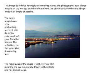 This image by Nikolas Koenig is extremely spacious, the photograph show a large
amount of sky and sea and therefore means the photo looks like there is a huge
amount of empty or passive.
The entire
image has a
very
enchanting
feel to it with
its similar
colors and soft
glow from the
houses. The
reflections on
the water give
it a calming
feel.
The main focus of the image is in the very center
meaning the eye is naturally drawn to the middle
and has central focus.
 