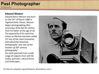 Past Photographer
Biography
Edward Weston
Edward Henry Weston was born
on the 24th of March 1886 in
Highland Park, Illinois. Weston
began photographing after
receiving a Bulls Eye #2 camera
from his father at the age of 16.
The popularity of his work has
shown as Weston has been called
[1] ‘one of the most innovative
and influential American
photography’ and ‘one of the
masters of 20th century
photography’
His work spanned from a wide
range of subjects from still life
nudes, portraits, natural forms
and landscapes.
[1] http://en.wikipedia.org/wiki/Edward_Weston#cite_note-1
 