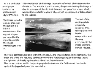 This is a landscape
photograph
captured by
photographer
Edward Weston.
The image includes
organic shapes as
the subject is a
natural
environment. The
organic shapes
portrayed by the
mountains make
the image
interesting to look
at.
The composition of the image shows the reflection of the scene within
the water. The way the scene is shown, the person viewing the image is
able to see more of the sky that shown at the top of the image which
wouldn’t be available to view if photograph was cropped or taken closer
to the subject.
There are contrasting colours within the image. As the image is taken in monochrome, the
black and white will naturally contrast however the natural lighting of the image shows
the lightness of the sky against the darkness of the mountains.
The other contrast within the photograph is the textures, the fluffiness of the clouds
against the jagged edges of the mountains.
The feel of the
photograph is
extremely
spacious. This
feeling is created
by the
composition and
the way
everything in the
image seems to
be well focused.
 