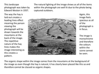 This landscape
photograph was taken by
Edward Weston in 1937.
The way the hay is
laid out creates a
leading lines effect
meaning the person
viewing the
photograph will be
drawn towards the
mountains at the
back of the image.
The repetitive
nature of the hay
lines makes the
image interesting as
this creates a
pattern.
The organic shape within the image comes from the mountains at the background of
the image as even though the hay is natural, it has clearly been placed like this so and
therefore cannot be classed as organic shapes.
Again, this
image feels
spacious as all
of the
photograph is
in focus.
The natural lighting of the image shows as all of the items
within the photograph are well lit due to the photo being
captured outdoors.
The image is
monochrome
and therefore
the colours
within the
scene cannot
be seen.
 