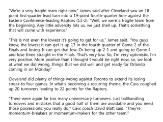 "We're a very fragile team right now," James said after Cleveland saw an 18-
point first-quarter lead turn into a 19-point fourth-quarter hole against the
Eastern Conference-leading Raptors (11-2). "Well, we were a fragile team from
the beginning. Any little adversity hits us, we just shell up. That's something
that will come with experience.“
"This is not even the lowest it's going to get for us," James said. "You guys
know, the lowest it can get is up 17 in the fourth quarter of Game 2 of the
Finals and losing. It can get that low. Or being up 2-1 and going to Game 4
and lose three straight in the Finals. That's very low. So, I'm very optimistic. I'm
very positive. More positive than I thought I would be right now, so, we look
at what we did wrong, things that we did well and get ready for Orlando
coming in on Monday.“
Cleveland did plenty of things wrong against Toronto to extend its losing
streak to four games. In what's becoming a recurring theme, the Cavs coughed
up 20 turnovers leading to 22 points for the Raptors.
"There were again far too many unnecessary turnovers. Just ballhandling
turnovers and mistakes that a good half of them are avoidable and you need
those possessions, you really do," Cavs coach David Blatt said. "They're
momentum-breakers or momentum-makers for the other team."
 