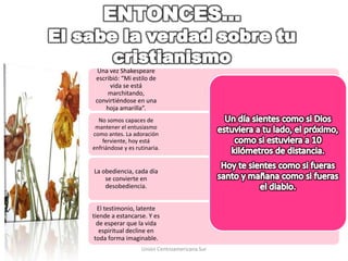 El testimonio, latente
tiende a estancarse. Y es
de esperar que la vida
espiritual decline en
toda forma imaginable.
La obediencia, cada día
se convierte en
desobediencia.
No somos capaces de
mantener el entusiasmo
como antes. La adoración
ferviente, hoy está
enfriándose y es rutinaria.
Una vez Shakespeare
escribió: “Mi estilo de
vida se está
marchitando,
convirtiéndose en una
hoja amarilla”.
Unión Centroamericana Sur
 